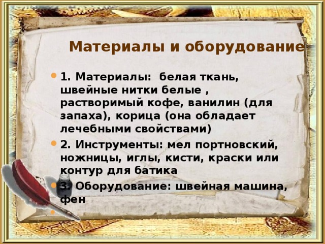 Материалы и оборудование 1. Материалы: белая ткань, швейные нитки белые , растворимый кофе, ванилин (для запаха), корица (она обладает лечебными свойствами) 2. Инструменты: мел портновский, ножницы, иглы, кисти, краски или контур для батика 3. Оборудование: швейная машина, фен  