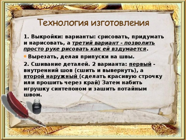 1. Выкройки: варианты: срисовать, придумать и нарисовать, а третий вариант - позволить просто руке рисовать как ей вздумается . Вырезать, делая припуски на швы. 2. Сшивание деталей. 2 варианта: первый - внутренний шов (сшить и вывернуть), а второй наружный (сделать красивую строчку или прошить через край) Затем набить игрушку синтепоном и зашить потайным швом. 