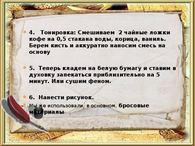  4. Тонировка: Смешиваем 2 чайные ложки кофе на 0,5 стакана воды, корица, ваниль. Берем кисть и аккуратно наносим смесь на основу  5. Теперь кладем на белую бумагу и ставим в духовку запекаться приблизительно на 5 минут. Или сушим феном.  6. Нанести рисунок. Мы же использовали, в основном, бросовые материалы 