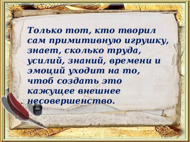 Только тот, кто творил сам примитивную игрушку, знает, сколько труда, усилий, знаний, времени и эмоций уходит на то, чтоб создать это кажущее внешнее несовершенство. 
