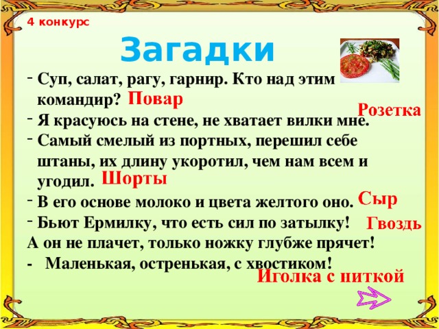4 конкурс  Загадки Суп, салат, рагу, гарнир. Кто над этим командир? Я красуюсь на стене, не хватает вилки мне. Самый смелый из портных, перешил себе штаны, их длину укоротил, чем нам всем и угодил. В его основе молоко и цвета желтого оно. Бьют Ермилку, что есть сил по затылку! А он не плачет, только ножку глубже прячет! - Маленькая, остренькая, с хвостиком!  