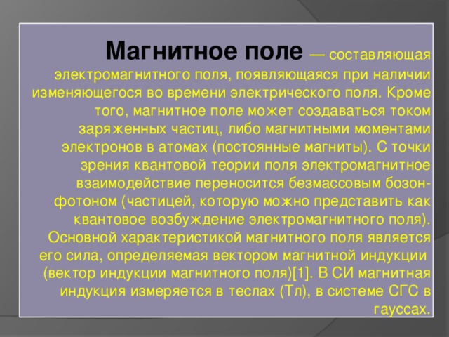 Магнитное поле — составляющая электромагнитного поля, появляющаяся при наличии изменяющегося во времени электрического поля. Кроме того, магнитное поле может создаваться током заряженных частиц, либо магнитными моментами электронов в атомах (постоянные магниты). С точки зрения квантовой теории поля электромагнитное взаимодействие переносится безмассовым бозон-фотоном (частицей, которую можно представить как квантовое возбуждение электромагнитного поля). Основной характеристикой магнитного поля является его сила, определяемая вектором магнитной индукции (вектор индукции магнитного поля)[1]. В СИ магнитная индукция измеряется в теслах (Тл), в системе СГС в гауссах. 