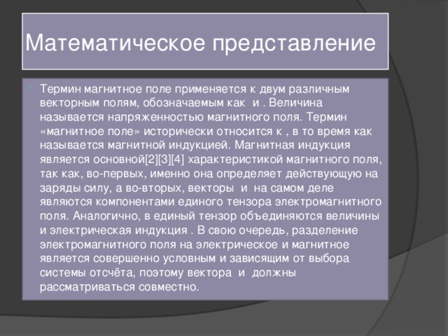 Математическое представление Термин магнитное поле применяется к двум различным векторным полям, обозначаемым как и . Величина называется напряженностью магнитного поля. Термин «магнитное поле» исторически относится к , в то время как называется магнитной индукцией. Магнитная индукция является основной[2][3][4] характеристикой магнитного поля, так как, во-первых, именно она определяет действующую на заряды силу, а во-вторых, векторы и на самом деле являются компонентами единого тензора электромагнитного поля. Аналогично, в единый тензор объединяются величины и электрическая индукция . В свою очередь, разделение электромагнитного поля на электрическое и магнитное является совершенно условным и зависящим от выбора системы отсчёта, поэтому вектора и должны рассматриваться совместно. 