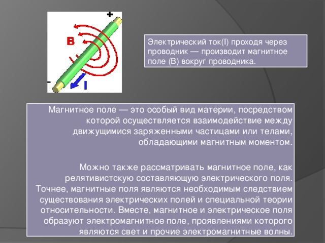 Электрический ток(I) проходя через проводник — производит магнитное поле (B) вокруг проводника. Магнитное поле — это особый вид материи, посредством которой осуществляется взаимодействие между движущимися заряженными частицами или телами, обладающими магнитным моментом. Можно также рассматривать магнитное поле, как релятивистскую составляющую электрического поля. Точнее, магнитные поля являются необходимым следствием существования электрических полей и специальной теории относительности. Вместе, магнитное и электрическое поля образуют электромагнитное поле, проявлениями которого являются свет и прочие электромагнитные волны. 