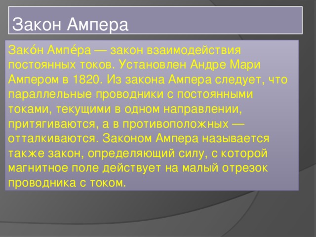 Закон Ампера Зако́н Ампе́ра — закон взаимодействия постоянных токов. Установлен Андре Мари Ампером в 1820. Из закона Ампера следует, что параллельные проводники с постоянными токами, текущими в одном направлении, притягиваются, а в противоположных — отталкиваются. Законом Ампера называется также закон, определяющий силу, с которой магнитное поле действует на малый отрезок проводника с током.  Закон Ампера 