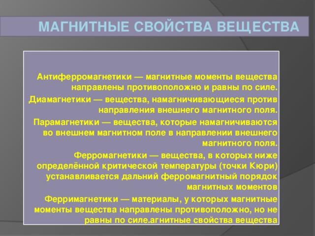 Магнитные свойства вещества Антиферромагнетики — магнитные моменты вещества направлены противоположно и равны по силе. Диамагнетики — вещества, намагничивающиеся против направления внешнего магнитного поля. Парамагнетики — вещества, которые намагничиваются во внешнем магнитном поле в направлении внешнего магнитного поля. Ферромагнетики — вещества, в которых ниже определённой критической температуры (точки Кюри) устанавливается дальний ферромагнитный порядок магнитных моментов Ферримагнетики — материалы, у которых магнитные моменты вещества направлены противоположно, но не равны по силе.агнитные свойства вещества 