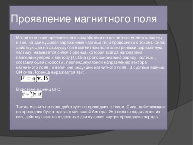 Проявление магнитного поля Магнитное поле проявляется в воздействии на магнитные моменты частиц и тел, на движущиеся заряженные частицы (или проводники с током). Сила, действующая на движущуюся в магнитном поле электрически заряженную частицу, называется силой Лоренца, которая всегда направлена перпендикулярно к вектору [1]. Она пропорциональна заряду частицы , составляющей скорости , перпендикулярной направлению вектора магнитного поля , и величине индукции магнитного поля . В системе единиц СИ сила Лоренца выражается так: В системе единиц СГС: Также магнитное поле действует на проводник с током. Сила, действующая на проводник будет называться силой Ампера. Эта сила складывается из сил, действующих на отдельные движущиеся внутри проводника заряды. 