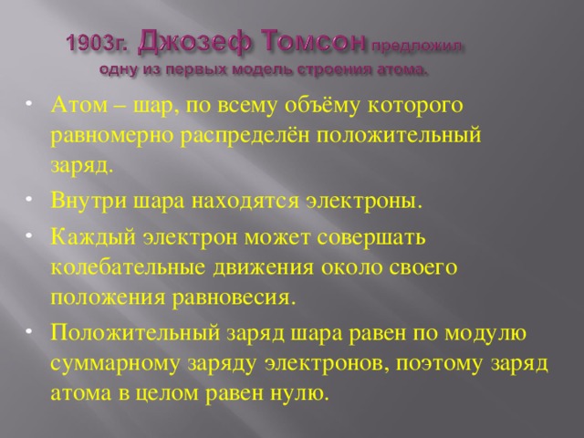 Атом – шар, по всему объёму которого равномерно распределён положительный заряд. Внутри шара находятся электроны. Каждый электрон может совершать колебательные движения около своего положения равновесия. Положительный заряд шара равен по модулю суммарному заряду электронов, поэтому заряд атома в целом равен нулю. 