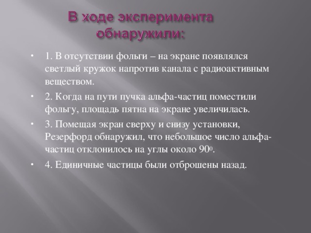 1. В отсутствии фольги – на экране появлялся светлый кружок напротив канала с радиоактивным веществом. 2. Когда на пути пучка альфа-частиц поместили фольгу, площадь пятна на экране увеличилась. 3. Помещая экран сверху и снизу установки, Резерфорд обнаружил, что небольшое число альфа-частиц отклонилось на углы около 90 0 . 4. Единичные частицы были отброшены назад. 