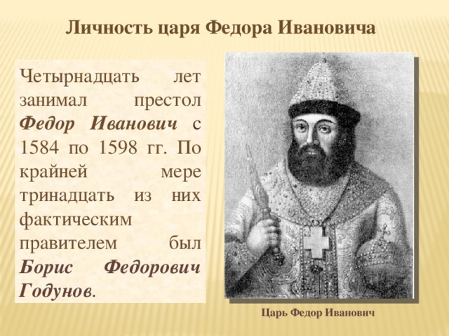 Личность царя Федора Ивановича Четырнадцать лет занимал престол Федор Иванович  с  1584 по 1598 гг. По крайней мере тринадцать из них фактическим правителем был Борис Федорович Годунов . Царь Федор Иванович 