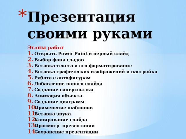 Презентация своими руками Этапы работ Открыть Power Point и первый слайд Выбор фона сладов Вставка текста и его форматирование Вставка графических изображений и настройка Работа с автофигурам Добавление нового слайда Создание гиперссылки Анимация объекта Создание диаграмм Применение шаблонов Вставка звука Копирование слайда Просмотр презентации Сохранение презентации   