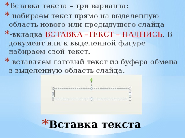 Вставка текста – три варианта: -набираем текст прямо на выделенную область нового или предыдущего слайда -вкладка ВСТАВКА –ТЕКСТ – НАДПИСЬ . В документ или к выделенной фигуре набираем свой текст. -вставляем готовый текст из буфера обмена в выделенную область слайда. Вставка текста 