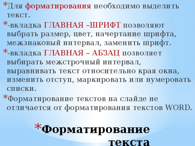 Для форматирования необходимо выделить текст. -вкладка ГЛАВНАЯ –ШРИФТ позволяют выбрать размер, цвет, начертание шрифта, межзнаковый интервал, заменить шрифт. -вкладка ГЛАВНАЯ – АБЗАЦ позволяет выбирать межстрочный интервал, выравнивать текст относительно края окна, изменить отступ, маркировать или нумеровать списки. Форматирование текстов на слайде не отличается от форматирования текстов WORD. Форматирование текста 
