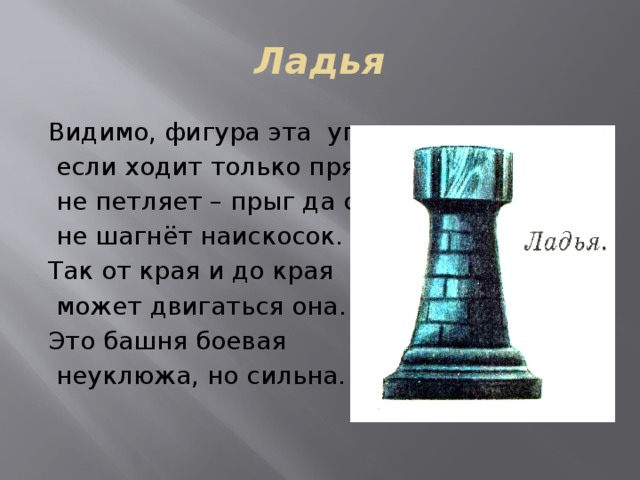 Ладья Видимо, фигура эта упряма,  если ходит только прямо,  не петляет – прыг да скок,  не шагнёт наискосок. Так от края и до края  может двигаться она. Это башня боевая  неуклюжа, но сильна. 