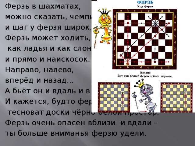 Ферзь в шахматах, можно сказать, чемпион, и шаг у ферзя широк. Ферзь может ходить,  как ладья и как слон – и прямо и наискосок. Направо, налево, вперёд и назад… А бьёт он и вдаль и в упор. И кажется, будто ферзю  тесноват доски чёрно-белой простор. Ферзь очень опасен вблизи и вдали – ты больше вниманья ферзю удели. 
