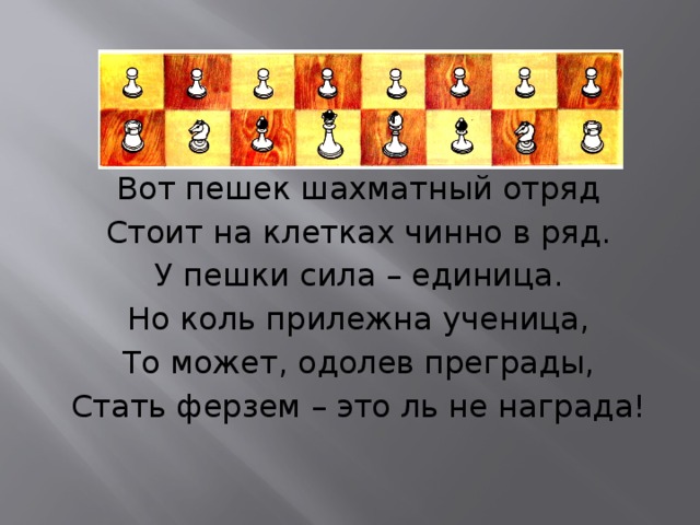 Вот пешек шахматный отряд Стоит на клетках чинно в ряд. У пешки сила – единица. Но коль прилежна ученица, То может, одолев преграды, Стать ферзем – это ль не награда! 