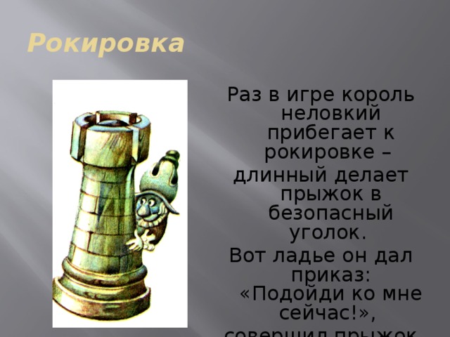 Рокировка  Раз в игре король неловкий прибегает к рокировке – длинный делает прыжок в безопасный уголок. Вот ладье он дал приказ: «Подойди ко мне сейчас!», совершил прыжок лихой и укрылся за ладьёй. 