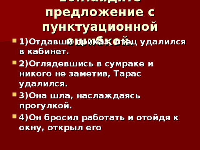 10.Найдите предложение с пунктуационной ошибкой. 1)Отдавши приказ, отец удалился в кабинет. 2)Оглядевшись в сумраке и никого не заметив, Тарас удалился. 3)Она шла, наслаждаясь прогулкой. 4)Он бросил работать и отойдя к окну, открыл его 