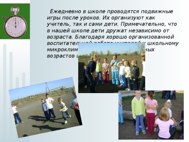  Ежедневно в школе проводятся подвижные игры после уроков. Их организуют как учитель, так и сами дети. Примечательно, что в нашей школе дети дружат независимо от возраста. Благодаря хорошо организованной воспитательной работе учителей и школьному микроклимату среди учеников разных возрастов царят мир и согласие.  