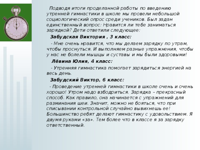  Подводя итоги проделанной работы по введению утренней гимнастики в школе мы провели небольшой социологический опрос среди учеников. Был задан единственный вопрос: Нравится ли тебе заниматься зарядкой? Дети ответили следующее:  Забудская Виктория , 3 класс:  - Мне очень нравится, что мы делаем зарядку по утрам, чтобы проснуться. И выполняем разные упражнения, чтобы у нас не болели мышцы и суставы и мы были здоровыми!  Лёвина Юлия, 4 класс:  - Утренняя гимнастика помогает зарядиться энергией на весь день.  Забудский Виктор, 6 класс:  - Проведение утренней гимнастики в школе очень и очень хорошо! Утром надо взбодриться. Зарядка – прекрасный способ. Как правило, она начинается с упражнений для разминания шеи. Значит, можно не бояться, что при списывании контрольной случайно вывихнешь ее! Большинство ребят делают гимнастику с удовольствием. Я двумя руками «за». Тем более что в классе я за зарядку ответственный. 