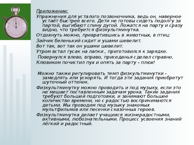 Приложение: Упражнения для усталого позвоночника, ведь он, наверное устаёт быстрее всего. Дети не готовы сидеть подолгу за партой, выгибают спину дугой. Ложатся на парту и сразу видно, что требуется физкультминутка. Отдохнуть можно, превратившись в животных, в птиц: Зайчик беленький сидит и ушами шевелит. Вот так, вот так он ушами шевелит. Утром встал гусак на лапки , приготовился к зарядке.  Повернулся влево, вправо, приседанья сделал справно. Клювиком почистил пух и опять за парту - плюх!   Можно также регулировать темп физкультминутки - замедлять или ускорять. И тогда эти задания приобретут шуточный оттенок. Физкультминутку можно проводить и под музыку, если это не мешает поставленным задачам урока. Такие задания требуют большей подготовки, и занимают большее количество времени, но с радостью воспринимаются детьми. Мы проводим под музыку знакомых мультфильмов или песенки сказочных героев. Физкультминутка делает учащихся жизнерадостными, активными, любознательными. Процесс усвоения знаний лёгкий и радостный.  