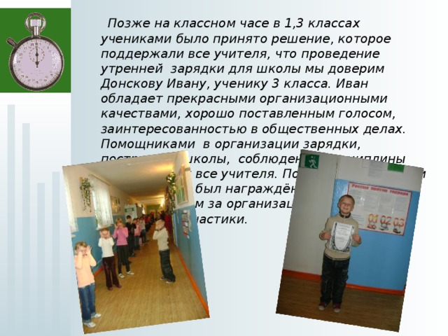  Позже на классном часе в 1,3 классах учениками было принято решение, которое поддержали все учителя, что проведение утренней зарядки для школы мы доверим Донскову Ивану, ученику 3 класса. Иван обладает прекрасными организационными качествами, хорошо поставленным голосом, заинтересованностью в общественных делах. Помощниками в организации зарядки, построении школы, соблюдение дисциплины взяли на себя все учителя. По итогам 1 четверти Донсков Иван был награждён грамотой и ценным призом за организацию и проведение утренней гимнастики. 