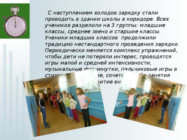  С наступлением холодов зарядку стали проводить в здании школы в коридоре. Всех учеников разделили на 3 группы: младшие классы, среднее звено и старшие классы. Ученики младших классов продолжили традицию нестандартного проведения зарядки. Периодически меняется комплекс упражнений, чтобы дети не потеряли интерес, проводятся игры малой и средней интенсивности, музыкальные физминутки, пальчиковые игры в стихотворной форме, сочетая в себе занятия физкультурой, развитие внимания, памяти и речи.  