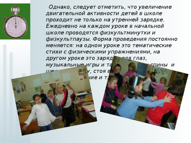  Однако, следует отметить, что увеличение двигательной активности детей в школе проходит не только на утренней зарядке. Ежедневно на каждом уроке в начальной школе проводятся физкультминутки и физкультпаузы. Форма проведения постоянно меняется: на одном уроке это тематические стихи с физическими упражнениями, на другом уроке это зарядка для глаз, музыкальные игры и танцы, массаж спины и шеи друг другу, стоя в кругу, игры с мячом, игры на внимание и т.д.  