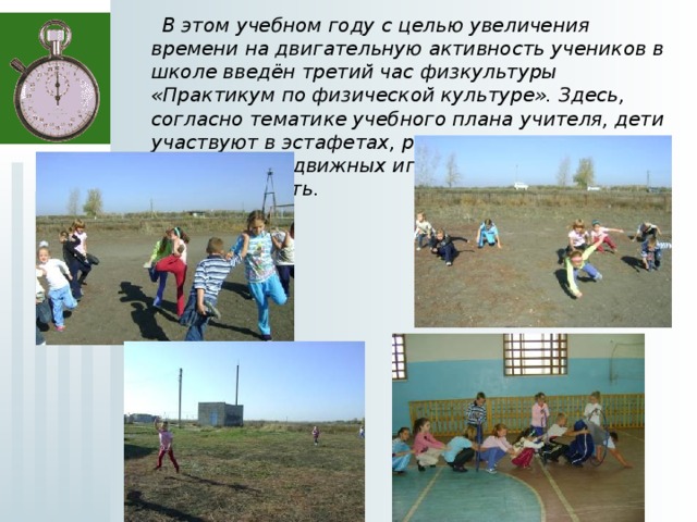  В этом учебном году с целью увеличения времени на двигательную активность учеников в школе введён третий час физкультуры «Практикум по физической культуре». Здесь, согласно тематике учебного плана учителя, дети участвуют в эстафетах, разучивают правила различных подвижных игр, тренируют скорость и выносливость.  