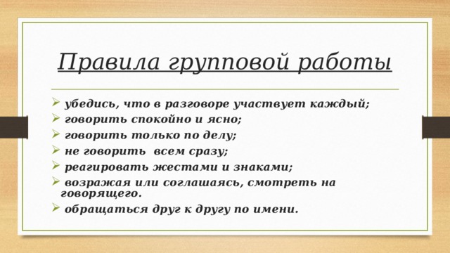 Правила групповой работы  убедись, что в разговоре участвует каждый;  говорить спокойно и ясно;  говорить только по делу;  не говорить  всем сразу;  реагировать жестами и знаками;  возражая или соглашаясь, смотреть на говорящего.  обращаться друг к другу по имени. 