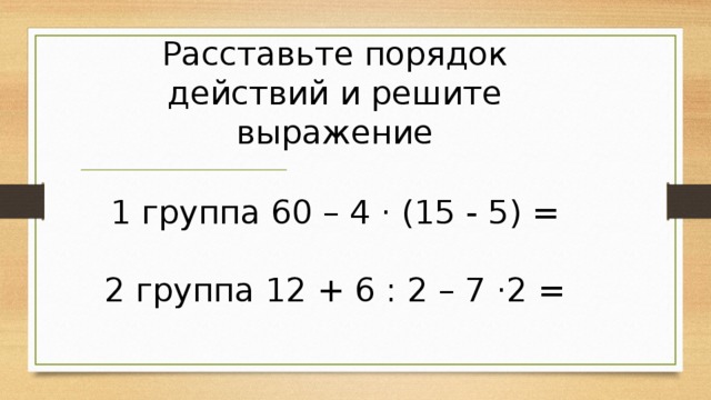 Расставьте порядок действий и решите выражение 1 группа 60 – 4 · (15 - 5) = 2 группа 12 + 6 : 2 – 7 ·2 = 