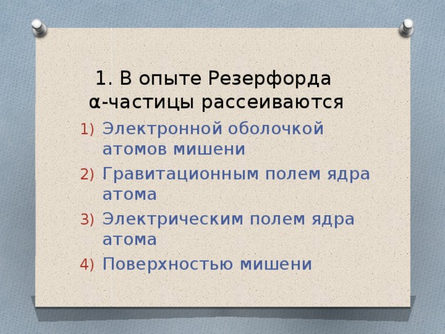 1. В опыте Резерфорда  α-частицы рассеиваются Электронной оболочкой атомов мишени Гравитационным полем ядра атома Электрическим полем ядра атома Поверхностью мишени 