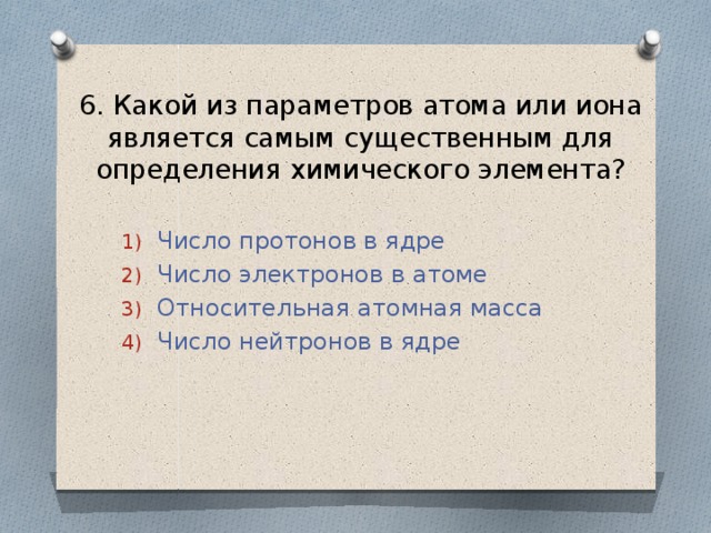 6. Какой из параметров атома или иона является самым существенным для определения химического элемента? Число протонов в ядре Число электронов в атоме Относительная атомная масса Число нейтронов в ядре 
