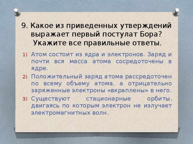 9. Какое из приведенных утверждений выражает первый постулат Бора?  Укажите все правильные ответы. Атом состоит из ядра и электронов. Заряд и почти вся масса атома сосредоточены в ядре. Положительный заряд атома рассредоточен по всему объему атома, а отрицательно заряженные электроны «вкраплены» в него. Существуют стационарные орбиты, двигаясь по которым электрон не излучает электромагнитных волн. 