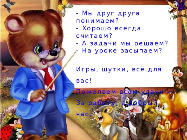- Мы друг друга понимаем? - Хорошо всегда считаем? - А задачи мы решаем? - На уроке засыпаем? Игры, шутки, всё для вас! Пожелаем всем удачи – За работу, в добрый час. 