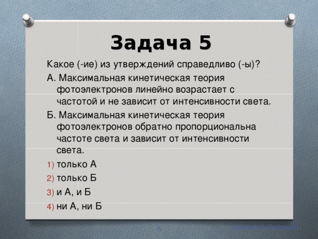 Задача 5 Какое (-ие) из утверждений справедливо (-ы)? А. Максимальная кинетическая теория фотоэлектронов линейно возрастает с частотой и не зависит от интенсивности света. Б. Максимальная кинетическая теория фотоэлектронов обратно пропорциональна частоте света и зависит от интенсивности света. только А только Б и А, и Б ни А, ни Б Уровень А (базовый)  