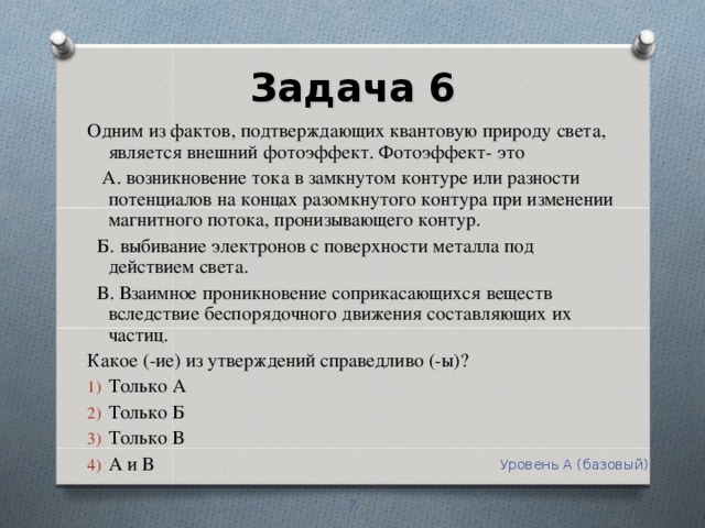 Задача 6   Одним из фактов, подтверждающих квантовую природу света, является внешний фотоэффект. Фотоэффект- это  А. возникновение тока в замкнутом контуре или разности потенциалов на концах разомкнутого контура при изменении магнитного потока, пронизывающего контур.  Б. выбивание электронов с поверхности металла под действием света.  В. Взаимное проникновение соприкасающихся веществ вследствие беспорядочного движения составляющих их частиц. Какое (-ие) из утверждений справедливо (-ы)? Только А Только Б Только В А и В Уровень А (базовый)  