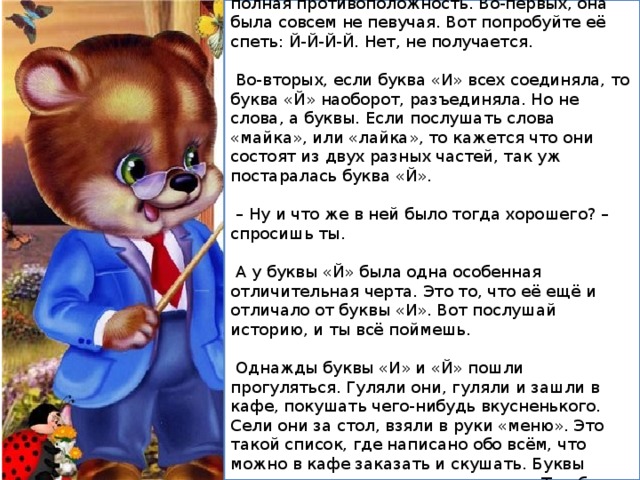 Этажом ниже, прямо под буквой «И», жила-была её сестричка, буква «Й». Это была её полная противоположность. Во-первых, она была совсем не певучая. Вот попробуйте её спеть: Й-Й-Й-Й. Нет, не получается.  Во-вторых, если буква «И» всех соединяла, то буква «Й» наоборот, разъединяла. Но не слова, а буквы. Если послушать слова «майка», или «лайка», то кажется что они состоят из двух разных частей, так уж постаралась буква «Й». – Ну и что же в ней было тогда хорошего? – спросишь ты.  А у буквы «Й» была одна особенная отличительная черта. Это то, что её ещё и отличало от буквы «И». Вот послушай историю, и ты всё поймешь.  Однажды буквы «И» и «Й» пошли прогуляться. Гуляли они, гуляли и зашли в кафе, покушать чего-нибудь вкусненького. Сели они за стол, взяли в руки «меню». Это такой список, где написано обо всём, что можно в кафе заказать и скушать. Буквы почитали внимательно это «меню». Там было много всего вкусного. 