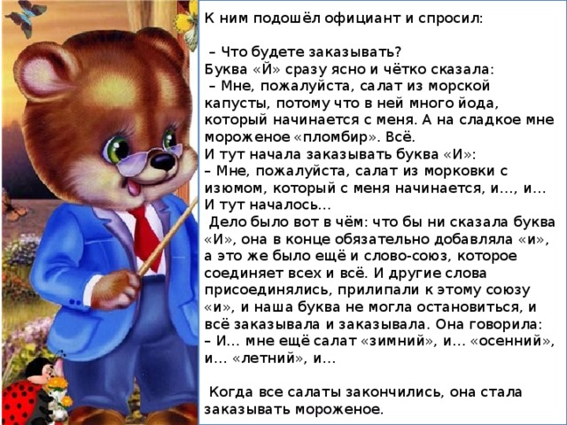 К ним подошёл официант и спросил: – Что будете заказывать? Буква «Й» сразу ясно и чётко сказала: – Мне, пожалуйста, салат из морской капусты, потому что в ней много йода, который начинается с меня. А на сладкое мне мороженое «пломбир». Всё. И тут начала заказывать буква «И»: – Мне, пожалуйста, салат из морковки с изюмом, который с меня начинается, и…, и… И тут началось…  Дело было вот в чём: что бы ни сказала буква «И», она в конце обязательно добавляла «и», а это же было ещё и слово-союз, которое соединяет всех и всё. И другие слова присоединялись, прилипали к этому союзу «и», и наша буква не могла остановиться, и всё заказывала и заказывала. Она говорила: – И… мне ещё салат «зимний», и… «осенний», и… «летний», и…  Когда все салаты закончились, она стала заказывать мороженое. 