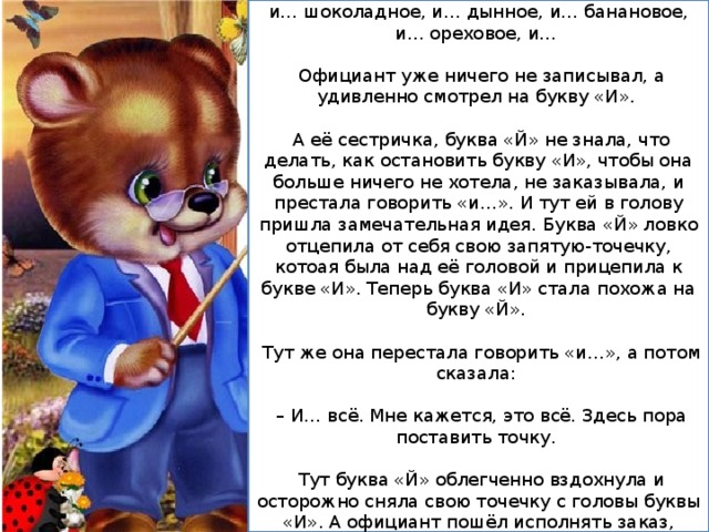 – И… мороженое ванильное, и… клубничное, и… шоколадное, и… дынное, и… банановое, и… ореховое, и…  Официант уже ничего не записывал, а удивленно смотрел на букву «И».  А её сестричка, буква «Й» не знала, что делать, как остановить букву «И», чтобы она больше ничего не хотела, не заказывала, и престала говорить «и…». И тут ей в голову пришла замечательная идея. Буква «Й» ловко отцепила от себя свою запятую-точечку, котоая была над её головой и прицепила к букве «И». Теперь буква «И» стала похожа на букву «Й».  Тут же она перестала говорить «и…», а потом сказала: – И… всё. Мне кажется, это всё. Здесь пора поставить точку.  Тут буква «Й» облегченно вздохнула и осторожно сняла свою точечку с головы буквы «И». А официант пошёл исполнять заказ, который был очень большой. 