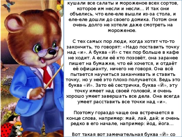 Потом буквы «И» и «Й» долго-долго сидели и кушали все салаты и мороженое всех сортов, которое им несли и несли… И так они объелись, что еле-еле вышли из-за стола, и еле-еле дошли до своего домика. Потом они очень долго не хотели даже смотреть на мороженое.  С тех самых пор люди, когда хотят что-то закончить, то говорят: «Надо поставить точку над «и». А буква «И» с тех пор больше в кафе не ходит. А если её кто позовёт, она заранее пишет на бумажке, что ей хочется, и отдаёт её официанту, ничего не говоря. Она всё пытается научиться заканчивать и ставить точку, но у неё это плохо получается. Ведь это буква «И». Зато её сестричка, буква «Й», эту точку имеет над своей головой, и очень хорошо умеет завершать все дела. Она всегда умеет расставить все точки над «и».  Поэтому гораздо чаще она встречается в конце слова, например: май, лай, дай; и очень редко в его начале, например: йод, йога…  Вот такая вот замечательная буква «Й» со своей волшебной завершающей точечкой. 