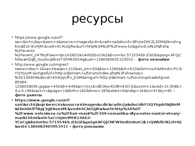 ресурсы https://www.google.ru/url?sa=i&rct=j&q=&esrc=s&source=images&cd=&cad=rja&docid=SPvjiwDtXZL3DM&tbnid=gkrodd10-WxPJM:&ved=0CAUQjRw&url=http%3A%2F%2Fwww.tulagorod.ru%2Fafisha%2Fevents%2Fevent_247%2F&ei=HJicUr2KDOeU4ASS5oCIAQ&bvm=bv.57155469,d.bGE&psig=AFQjCNGwaHZqB_Guuhuq6bozTGhMt36OAg&ust=1386080655103502 - фото незнайки http://www.google.ru/imgres?newwindow=1&sa=X&espv=210&es_sm=93&biw=1366&bih=623&tbm=isch&tbnid=rFCiSYYJYtjryM:&imgrefurl=http://demiart.ru/forum/index.php%3Fshowtopic%3D109904&docid=k5WpjIcffx_DGM&imgurl=http://demiart.ru/forum/uploads4/post-85684-1258038095.jpg&w=450&h=449&ei=YJicUtvdEObw4QSRn4GICQ&zoom=1&ved=1t:3588,r:4,s:0,i:99&iact=rc&page=1&tbnh=182&tbnw=185&start=0&ndsp=16&tx=97&ty=95 – фото ракеты https://www.google.ru/url?sa=i&rct=j&q=&esrc=s&source=images&cd=&cad=rja&docid=FOQYIqob5kJBnM&tbnid=lP5kpJ3gRAoosM:&ved=0CAUQjRw&url=http%3A%2F%2Fwww.voloskova.ru%2Fhair-mask%2F309-romashka-dlya-volos-nastoi-otvary-maski.html&ei=5aCcUpm4M4i14AS2-YCoCg&bvm=bv.57155469,d.bGE&psig=AFQjCNFW9edUn0uICdLrrQWbftriKLIH4Q&ust=1386082905953411 – фото ромашки 