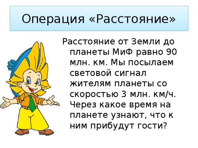 Операция «Расстояние» Расстояние от Земли до планеты МиФ равно 90 млн. км. Мы посылаем световой сигнал жителям планеты со скоростью 3 млн. км/ч. Через какое время на планете узнают, что к ним прибудут гости? 