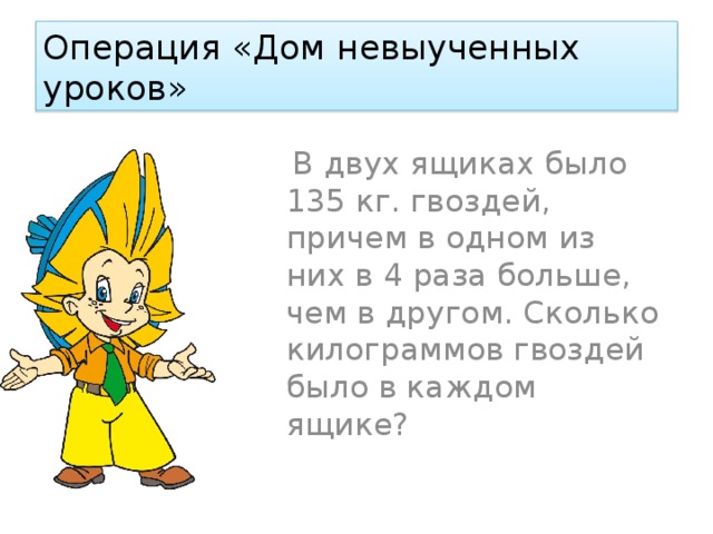 Операция «Дом невыученных уроков»  В двух ящиках было 135 кг. гвоздей, причем в одном из них в 4 раза больше, чем в другом. Сколько килограммов гвоздей было в каждом ящике? 