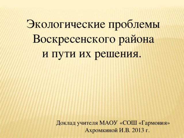 Экологические проблемы Воскресенского района и пути их решения. Доклад учителя МАОУ «СОШ «Гармония»  Ахромкиной И.В. 2013 г. 