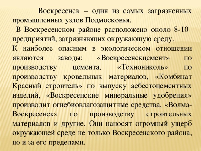  Воскресенск – один из самых загрязненных промышленных узлов Подмосковья.  В Воскресенском районе расположено около 8-10 предприятий, загрязняющих окружающую среду. К наиболее опасным в экологическом отношении являются заводы: «Воскресенскцемент» по производству цемента, «Технониколь» по производству кровельных материалов, «Комбинат Красный строитель» по выпуску асбестоцементных изделий, «Воскресенские минеральные удобрения» производит огнебиовлагозащитные средства, «Волма-Воскресенск» по производству строительных материалов и другие. Они наносят огромный ущерб окружающей среде не только Воскресенского района, но и за его пределами. 