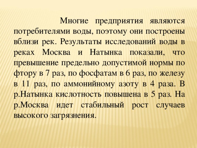  Многие предприятия являются потребителями воды, поэтому они построены вблизи рек. Результаты исследований воды в реках Москва и Натынка показали, что превышение предельно допустимой нормы по фтору в 7 раз, по фосфатам в 6 раз, по железу в 11 раз, по аммонийному азоту в 4 раза. В р.Натынка кислотность повышена в 5 раз. На р.Москва идет стабильный рост случаев высокого загрязнения. 