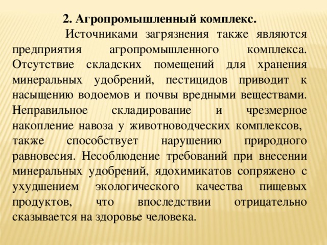 2. Агропромышленный комплекс.  Источниками загрязнения также являются предприятия агропромышленного комплекса. Отсутствие складских помещений для хранения минеральных удобрений, пестицидов приводит к насыщению водоемов и почвы вредными веществами. Неправильное складирование и чрезмерное накопление навоза у животноводческих комплексов, также способствует нарушению природного равновесия. Несоблюдение требований при внесении минеральных удобрений, ядохимикатов сопряжено с ухудшением экологического качества пищевых продуктов, что впоследствии отрицательно сказывается на здоровье человека. 