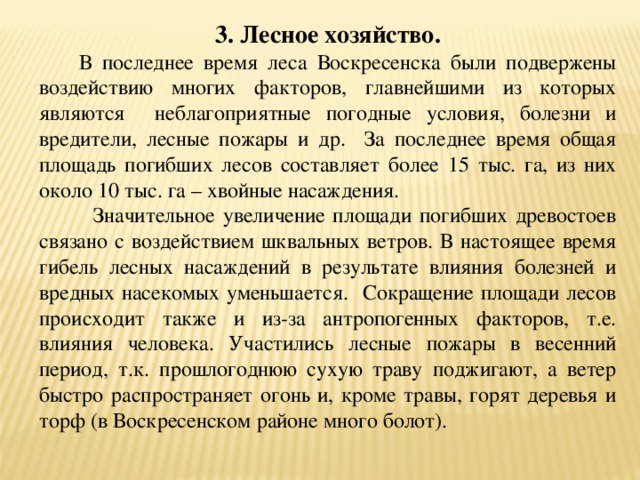 3. Лесное хозяйство.  В последнее время леса Воскресенска были подвержены воздействию многих факторов, главнейшими из которых являются неблагоприятные погодные условия, болезни и вредители, лесные пожары и др. За последнее время общая площадь погибших лесов составляет более 15 тыс. га, из них около 10 тыс. га – хвойные насаждения.  Значительное увеличение площади погибших древостоев связано с воздействием шквальных ветров. В настоящее время гибель лесных насаждений в результате влияния болезней и вредных насекомых уменьшается. Сокращение площади лесов происходит также и из-за антропогенных факторов, т.е. влияния человека. Участились лесные пожары в весенний период, т.к. прошлогоднюю сухую траву поджигают, а ветер быстро распространяет огонь и, кроме травы, горят деревья и торф (в Воскресенском районе много болот). 