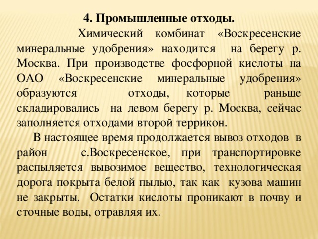 4. Промышленные отходы.   Химический комбинат «Воскресенские минеральные удобрения» находится на берегу р. Москва. При производстве фосфорной кислоты на ОАО «Воскресенские минеральные удобрения» образуются отходы, которые раньше складировались на левом берегу р. Москва, сейчас заполняется отходами второй террикон.  В настоящее время продолжается вывоз отходов в район с.Воскресенское, при транспортировке распыляется вывозимое вещество, технологическая дорога покрыта белой пылью, так как кузова машин не закрыты. Остатки кислоты проникают в почву и сточные воды, отравляя их.  